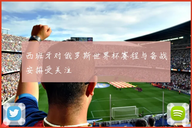 西班牙对俄罗斯世界杯赛程与备战安排受关注